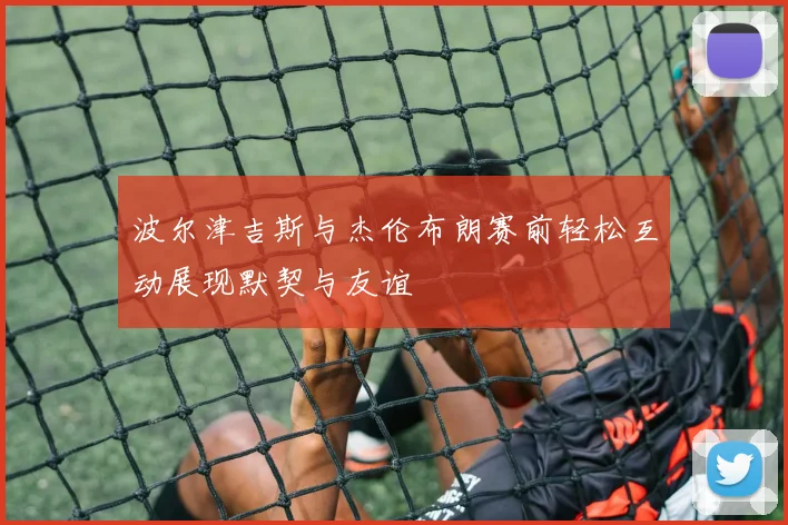 波尔津吉斯与杰伦布朗赛前轻松互动展现默契与友谊