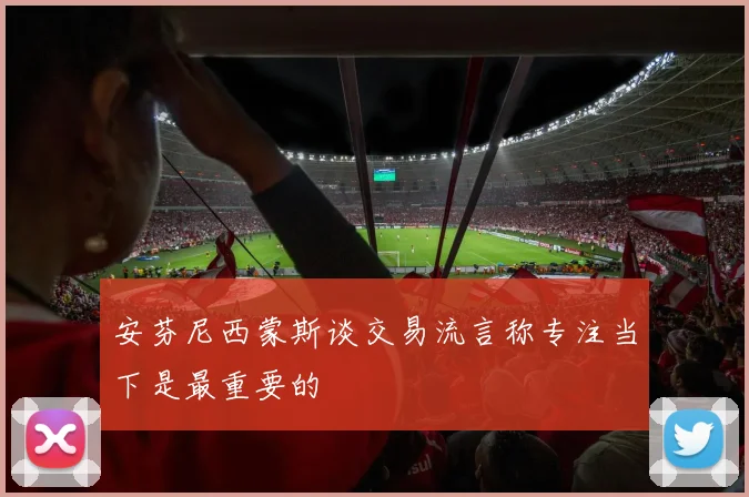 安芬尼西蒙斯谈交易流言称专注当下是最重要的