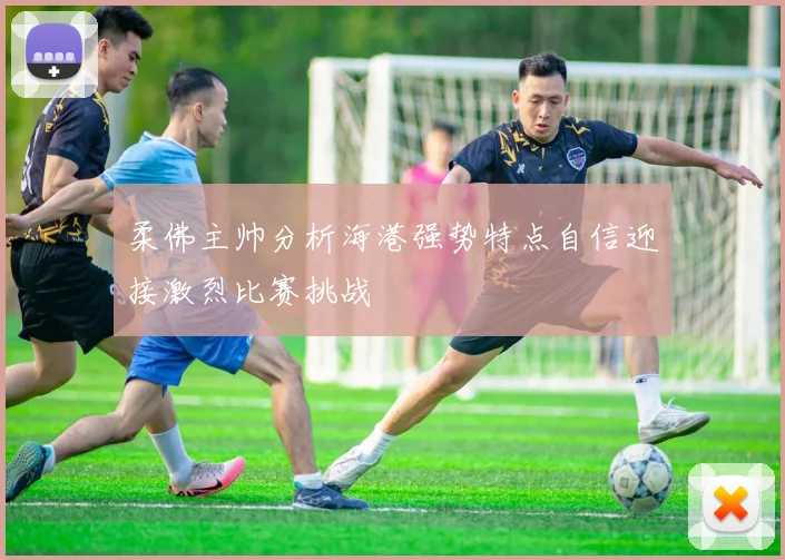 柔佛主帅分析海港强势特点自信迎接激烈比赛挑战