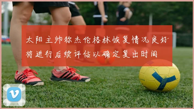 太阳主帅称杰伦格林恢复情况良好将进行后续评估以确定复出时间