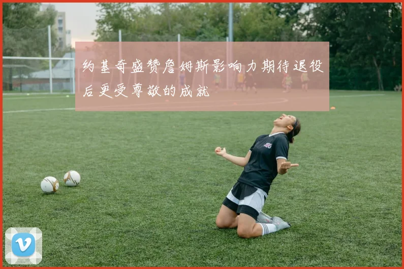 约基奇盛赞詹姆斯影响力期待退役后更受尊敬的成就
