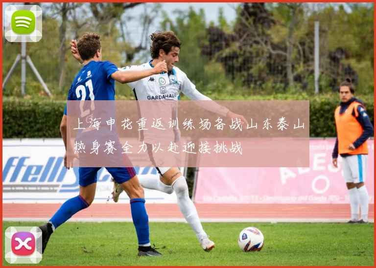 上海申花重返训练场备战山东泰山热身赛全力以赴迎接挑战