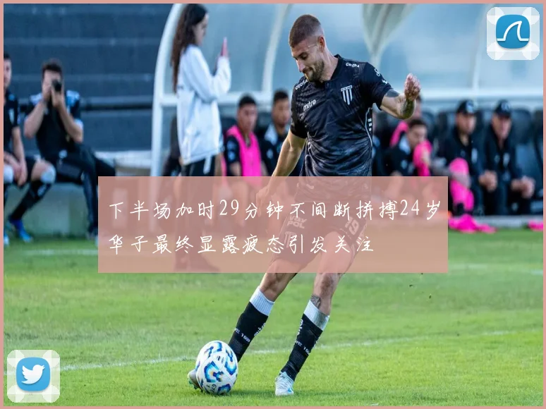 下半场加时29分钟不间断拼搏24岁华子最终显露疲态引发关注