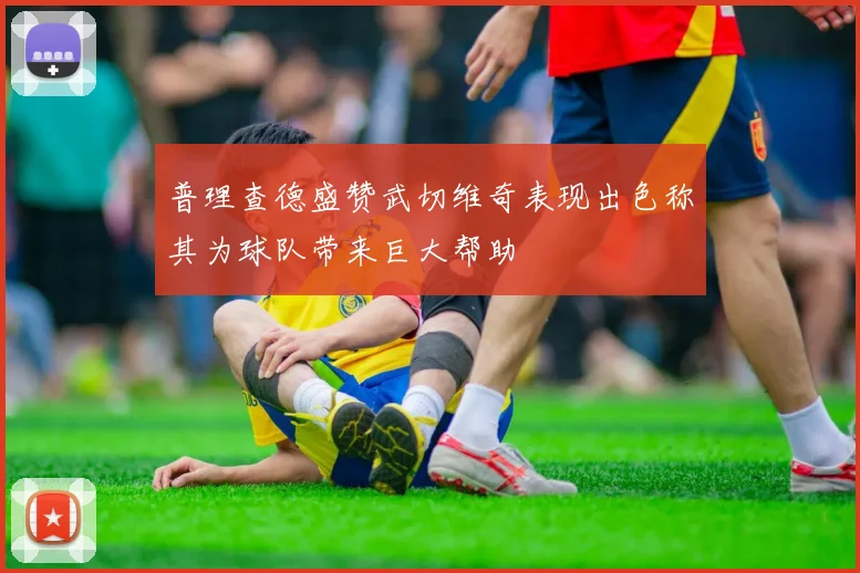 普理查德盛赞武切维奇表现出色称其为球队带来巨大帮助