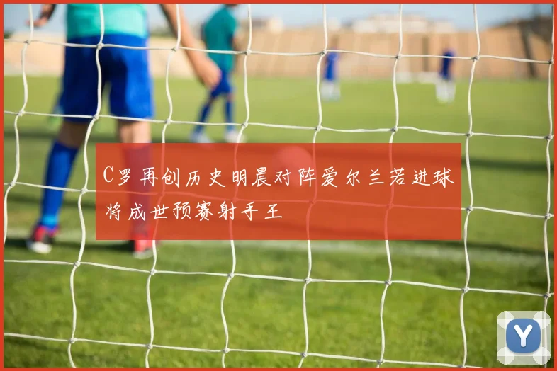 C罗再创历史明晨对阵爱尔兰若进球将成世预赛射手王