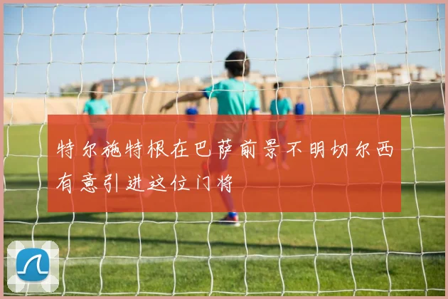 特尔施特根在巴萨前景不明切尔西有意引进这位门将