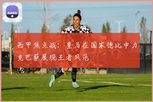 西甲焦点战：皇马在国家德比中力克巴萨展现王者风范