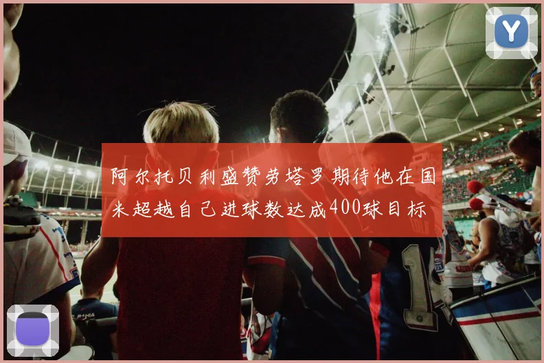 阿尔托贝利盛赞劳塔罗期待他在国米超越自己进球数达成400球目标