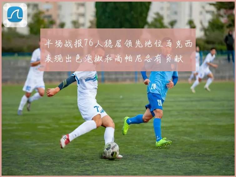 半场战报76人稳居领先地位马克西表现出色泡椒和尚帕尼各有贡献