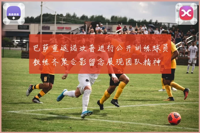巴萨重返诺坎普进行公开训练球员教练齐聚合影留念展现团队精神