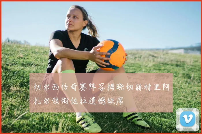 切尔西传奇赛阵容揭晓切赫特里阿扎尔领衔佐拉遗憾缺席
