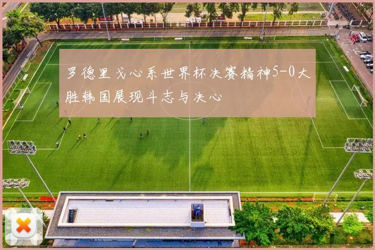 罗德里戈心系世界杯决赛精神5-0大胜韩国展现斗志与决心