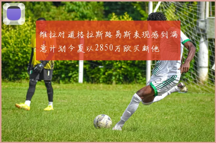 维拉对道格拉斯路易斯表现感到满意计划今夏以2850万欧买断他