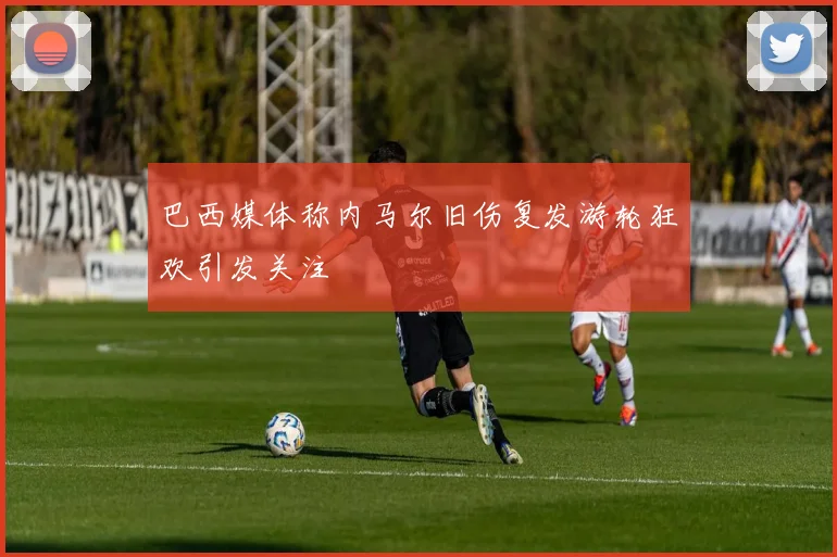 巴西媒体称内马尔旧伤复发游轮狂欢引发关注