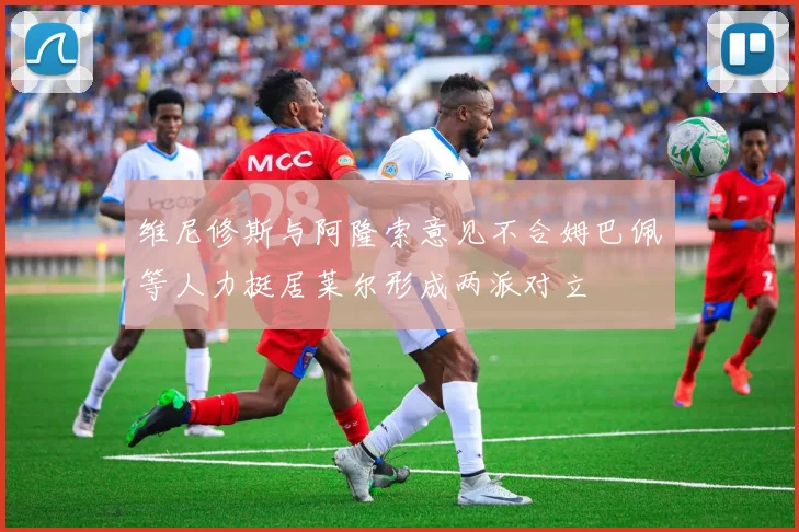 维尼修斯与阿隆索意见不合姆巴佩等人力挺居莱尔形成两派对立