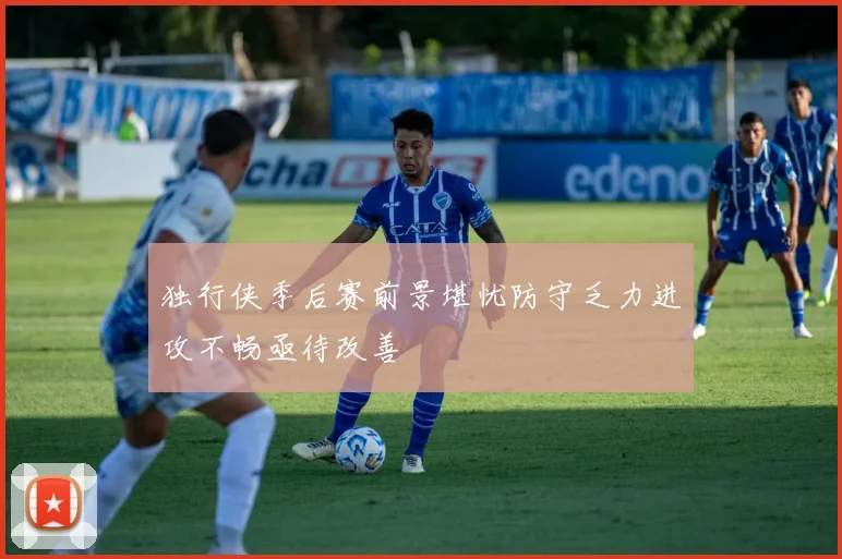 独行侠季后赛前景堪忧防守乏力进攻不畅亟待改善